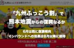 九州ふっこう割で熊本地震からの復興なるか：6月は既に復調傾向、インバウンドへの効果は8月以降に期待